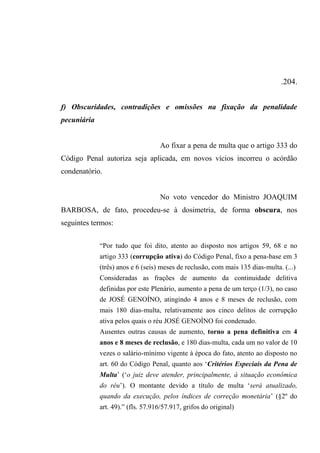 .204.
f) Obscuridades, contradições e omissões na fixação da penalidade
pecuniária
Ao fixar a pena de multa que o artigo 333 do
Código Penal autoriza seja aplicada, em novos vícios incorreu o acórdão
condenatório.
No voto vencedor do Ministro JOAQUIM
BARBOSA, de fato, procedeu-se à dosimetria, de forma obscura, nos
seguintes termos:
“Por tudo que foi dito, atento ao disposto nos artigos 59, 68 e no
artigo 333 (corrupção ativa) do Código Penal, fixo a pena-base em 3
(três) anos e 6 (seis) meses de reclusão, com mais 135 dias-multa. (...)
Consideradas as frações de aumento da continuidade delitiva
definidas por este Plenário, aumento a pena de um terço (1/3), no caso
de JOSÉ GENOÍNO, atingindo 4 anos e 8 meses de reclusão, com
mais 180 dias-multa, relativamente aos cinco delitos de corrupção
ativa pelos quais o réu JOSÉ GENOÍNO foi condenado.
Ausentes outras causas de aumento, torno a pena definitiva em 4
anos e 8 meses de reclusão, e 180 dias-multa, cada um no valor de 10
vezes o salário-mínimo vigente à época do fato, atento ao disposto no
art. 60 do Código Penal, quanto aos ‘Critérios Especiais da Pena de
Multa’ (‘o juiz deve atender, principalmente, à situação econômica
do réu’). O montante devido a título de multa ‘será atualizado,
quando da execução, pelos índices de correção monetária’ (§2º do
art. 49).” (fls. 57.916/57.917, grifos do original)
 