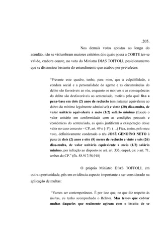 .205.
Nos demais votos apostos ao longo do
acórdão, não se vislumbram maiores critérios dos quais possa a CORTE ter-se
valido, embora conste, no voto do Ministro DIAS TOFFOLI, posicionamento
que se distanciou bastante do entendimento que acabou por prevalecer:
“Presente esse quadro, tenho, para mim, que a culpabilidade, a
conduta social e a personalidade do agente e as circunstâncias do
delito são favoráveis ao réu, enquanto os motivos e as consequências
do delito são desfavoráveis ao sentenciado, motivo pelo qual fixo a
pena-base em dois (2) anos de reclusão (em patamar equivalente ao
dobro do mínimo legalmente admissível) e vinte (20) dias-multa, de
valor unitário equivalente a meio (1/2) salário mínimo (fixado o
valor unitário em conformidade com as condições pessoais e
econômicas do sentenciado, as quais justificam a exasperação desse
valor no caso concreto – CP, art. 49 e § 1º). (…) Fica, assim, pelo meu
voto, definitivamente condenado o réu JOSÉ GENOÍNO NETO à
pena de dois (2) anos e oito (8) meses de reclusão e vinte e seis (26)
dias-multa, de valor unitário equivalente a meio (1/2) salário
mínimo, por infração ao disposto no art. art. 333, caput, c/c o art. 71,
ambos do CP.” (fls. 58.917/58.918)
O próprio Ministro DIAS TOFFOLI, em
outra oportunidade, pôs em evidência aspecto importante a ser considerado na
aplicação de multas:
“Vamos ser contemporâneos. É por isso que, no que diz respeito às
multas, eu tenho acompanhado o Relator. Mas temos que cobrar
multas daqueles que realmente agiram com o intuito de se
 