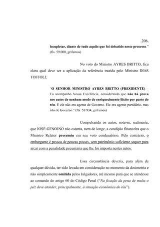 .206.
locupletar, diante de tudo aquilo que foi debatido nesse processo.”
(fls. 59.000, grifamos)
No voto do Ministro AYRES BRITTO, fica
clara qual deve ser a aplicação da referência trazida pelo Ministro DIAS
TOFFOLI:
“O SENHOR MINISTRO AYRES BRITTO (PRESIDENTE) –
Eu acompanho Vossa Excelência, considerando que não há prova
nos autos de nenhum modo de enriquecimento ilícito por parte do
réu. E ele não era agente de Governo. Ele era agente partidário, mas
não de Governo.” (fls. 58.934, grifamos)
Compulsando os autos, nota-se, realmente,
que JOSÉ GENOINO não ostenta, nem de longe, a condição financeira que o
Ministro Relator presumiu em seu voto condenatório. Pelo contrário, o
embargante é pessoa de poucas posses, sem patrimônio suficiente sequer para
arcar com a penalidade pecuniária que lhe foi imposta nestes autos.
Essa circunstância deveria, para além de
qualquer dúvida, ter sido levada em consideração no momento da dosimetria e
não simplesmente omitida pelos Julgadores, até mesmo para que se atendesse
ao comando do artigo 60 do Código Penal (“Na fixação da pena de multa o
juiz deve atender, principalmente, à situação econômica do réu”).
 
