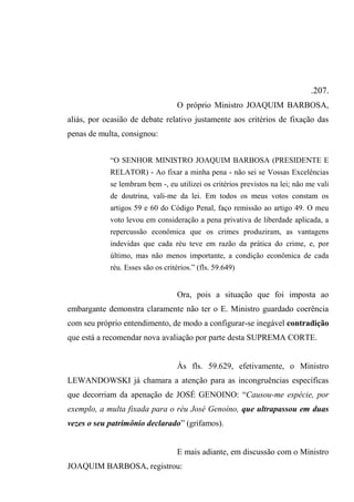 .207.
O próprio Ministro JOAQUIM BARBOSA,
aliás, por ocasião de debate relativo justamente aos critérios de fixação das
penas de multa, consignou:
“O SENHOR MINISTRO JOAQUIM BARBOSA (PRESIDENTE E
RELATOR) - Ao fixar a minha pena - não sei se Vossas Excelências
se lembram bem -, eu utilizei os critérios previstos na lei; não me vali
de doutrina, vali-me da lei. Em todos os meus votos constam os
artigos 59 e 60 do Código Penal, faço remissão ao artigo 49. O meu
voto levou em consideração a pena privativa de liberdade aplicada, a
repercussão econômica que os crimes produziram, as vantagens
indevidas que cada réu teve em razão da prática do crime, e, por
último, mas não menos importante, a condição econômica de cada
réu. Esses são os critérios.” (fls. 59.649)
Ora, pois a situação que foi imposta ao
embargante demonstra claramente não ter o E. Ministro guardado coerência
com seu próprio entendimento, de modo a configurar-se inegável contradição
que está a recomendar nova avaliação por parte desta SUPREMA CORTE.
Às fls. 59.629, efetivamente, o Ministro
LEWANDOWSKI já chamara a atenção para as incongruências específicas
que decorriam da apenação de JOSÉ GENOINO: “Causou-me espécie, por
exemplo, a multa fixada para o réu José Genoíno, que ultrapassou em duas
vezes o seu patrimônio declarado” (grifamos).
E mais adiante, em discussão com o Ministro
JOAQUIM BARBOSA, registrou:
 