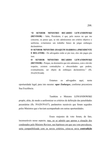 .208.
“O SENHOR MINISTRO RICARDO LEWANDOWSKI
(REVISOR) - Sabe, Presidente, é que, pelo menos no que me
concerne, eu penso que, se nós adotássemos um critério objetivo e
uniforme, evitaríamos um trabalho futuro de julgar embargos
declaratórios.
O SENHOR MINISTRO JOAQUIM BARBOSA (PRESIDENTE
E RELATOR) - Os advogados estão aí pra isso, eles são pagos pra
isso.
O SENHOR MINISTRO RICARDO LEWANDOWSKI
(REVISOR) - Porque, na dosimetria que nós adotamos, com o devido
respeito, existem contradições e obscuridades que podem,
eventualmente, ser objeto de embargos declaratórios.” (fls.
59.639/59.640)
Estamos os advogados aqui, nesta
oportunidade legal, para isto mesmo: opor Embargos, conforme preconizou
Sua Excelência.
Também o Ministro LEWANDOWSKI
propôs, aliás, de modo a uniformizar os critérios de definição das penalidades
pecuniárias (fls. 59.628/59.637), parâmetros razoáveis que foram seguidos
pelos Ministros que o haviam acompanhado em outras oportunidades.
Esses reajustes de voto foram, de fato,
incensuráveis nesse aspecto, mas, ao se admitir que apenas a situação dos
condenados pelo Ministro Revisor, nas hipóteses em que seu voto prevaleceu,
seria compatibilizada com os novos critérios, criou-se nova contradição
 