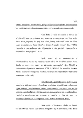 .209.
interna no acórdão condenatório, porque os demais condenados continuaram a
ser punidos com reprimendas pecuniárias extremamente desproporcionais.
Com toda a vênia necessária, a recusa do
Ministro Relator em reajustar seus votos, ao argumento de que “em razão
dessa nova proposta, ele [eu] não teria [tenho] condições, aqui, de rever
todas as multas que fixou [fixei] ao longo de quatro meses” (fls. 59.649),
contraria a razoabilidade do julgamento e faz persistir incongruência
reconhecida pela própria CORTE.
Mais ainda, ao se comprometer a
“eventualmente, no que diz respeito àqueles casos em que prevaleceu a multa
fixada no meu voto, trazer as alterações necessárias” (fls. 59.650) e
simplesmente ignorá-las no caso de JOSÉ GENOINO, foi a decisão omissa,
porque a compatibilização de critérios punitivos era especialmente necessária
no caso do embargante.
É fundamental, por todos esses motivos, que
também os vícios atinentes à fixação da penalidade pecuniária do embargante
sejam sanados, reajustando-se tanto a quantidade de dias-multa que lhe foi
imposta como também o valor de cada um, que deve levar em consideração as
condições econômicas do acusado e também o fato de que ele
reconhecidamente não se locupletou com a prática de nenhum ilícito.
Isso posto, e invocando ainda os doutos
suplementos de Vossas Excelências, comparece o peticionário às portas dessa
 