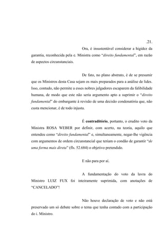 .21.
Ora, é insustentável considerar a higidez da
garantia, reconhecida pela e. Ministra como “direito fundamental”, em razão
de aspectos circunstanciais.
De fato, no plano abstrato, é de se presumir
que os Ministros desta Casa sejam os mais preparados para a análise de lides.
Isso, contudo, não permite a esses nobres julgadores escaparem da falibilidade
humana, de modo que este não seria argumento apto a suprimir o “direito
fundamental” do embargante à revisão de uma decisão condenatória que, não
custa mencionar, é de todo injusta.
É contraditório, portanto, o erudito voto da
Ministra ROSA WEBER por definir, com acerto, na teoria, aquilo que
entendeu como “direito fundamental” e, simultaneamente, negar-lhe vigência
com argumentos de ordem circunstancial que teriam o condão de garantir “de
uma forma mais direta” (fls. 52.684) o objetivo pretendido.
E não para por aí.
A fundamentação do voto da lavra do
Ministro LUIZ FUX foi inteiramente suprimida, com anotações de
“CANCELADO”!
Não houve declaração de voto e não está
preservado um só debate sobre o tema que tenha contado com a participação
do i. Ministro.
 