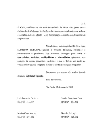 .210.
E. Corte, confiante em que será oportunizado às partes novo prazo para a
elaboração de Embargos de Declaração – em tempo condizente com volume
e complexidade do julgado –, em homenagem à garantia constitucional da
ampla defesa.
Não obstante, na inimaginável hipótese deste
SUPREMO TRIBUNAL ignorar o protesto defensivo, postula-se o
conhecimento e provimento dos presentes Embargos para suprir as
contradições, omissões, ambiguidades e obscuridades apontadas, sem
prejuízo de outras porventura existentes e que a defesa, em razão do
verdadeiro óbice para seu pleno exercício, não teve condições de apontar.
Termos em que, requerendo ainda a juntada
do anexo substabelecimento,
Pede deferimento.
São Paulo, 02 de maio de 2013.
Luiz Fernando Pacheco Sandra Gonçalves Pires
OAB/SP – 146.449 OAB/SP – 174.382
Marina Chaves Alves Natasha do Lago
OAB/SP – 271.062 OAB/SP – 328.992
 