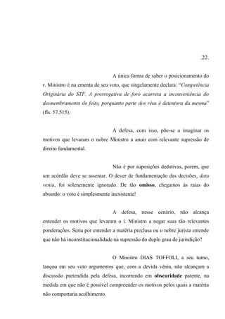 .22.
A única forma de saber o posicionamento do
r. Ministro é na ementa de seu voto, que singelamente declara: “Competência
Originária do STF. A prerrogativa de foro acarreta a inconveniência do
desmembramento do feito, porquanto parte dos réus é detentora da mesma”
(fls. 57.515).
A defesa, com isso, põe-se a imaginar os
motivos que levaram o nobre Ministro a anuir com relevante supressão de
direito fundamental.
Não é por suposições dedutivas, porém, que
um acórdão deve se assentar. O dever de fundamentação das decisões, data
venia, foi solenemente ignorado. De tão omisso, chegamos às raias do
absurdo: o voto é simplesmente inexistente!
A defesa, nesse cenário, não alcança
entender os motivos que levaram o i. Ministro a negar suas tão relevantes
ponderações. Seria por entender a matéria preclusa ou o nobre jurista entende
que não há inconstitucionalidade na supressão do duplo grau de jurisdição?
O Ministro DIAS TOFFOLI, a seu turno,
lançou em seu voto argumentos que, com a devida vênia, não alcançam a
discussão pretendida pela defesa, incorrendo em obscuridade patente, na
medida em que não é possível compreender os motivos pelos quais a matéria
não comportaria acolhimento.
 