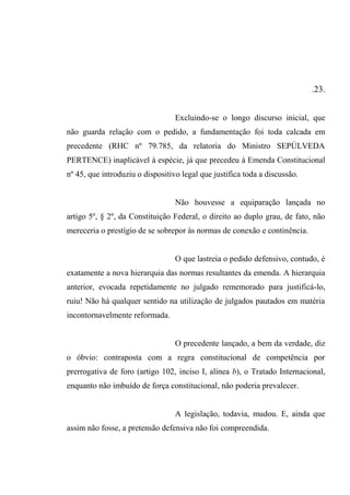 .23.
Excluindo-se o longo discurso inicial, que
não guarda relação com o pedido, a fundamentação foi toda calcada em
precedente (RHC nº 79.785, da relatoria do Ministro SEPÚLVEDA
PERTENCE) inaplicável à espécie, já que precedeu à Emenda Constitucional
nº 45, que introduziu o dispositivo legal que justifica toda a discussão.
Não houvesse a equiparação lançada no
artigo 5º, § 2º, da Constituição Federal, o direito ao duplo grau, de fato, não
mereceria o prestígio de se sobrepor às normas de conexão e continência.
O que lastreia o pedido defensivo, contudo, é
exatamente a nova hierarquia das normas resultantes da emenda. A hierarquia
anterior, evocada repetidamente no julgado rememorado para justificá-lo,
ruiu! Não há qualquer sentido na utilização de julgados pautados em matéria
incontornavelmente reformada.
O precedente lançado, a bem da verdade, diz
o óbvio: contraposta com a regra constitucional de competência por
prerrogativa de foro (artigo 102, inciso I, alínea b), o Tratado Internacional,
enquanto não imbuído de força constitucional, não poderia prevalecer.
A legislação, todavia, mudou. E, ainda que
assim não fosse, a pretensão defensiva não foi compreendida.
 