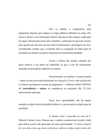 .24.
Não se debatia a competência para
julgamento daqueles que ocupam os cargos públicos definidos no artigo 102,
inciso I, alínea b, da Constituição Federal. Discutia-se tão somente a aplicação
de regras infraconstitucionais para respaldar a unificação do processo mesmo
para aqueles que não têm, por previsão Constitucional, a prerrogativa de foro,
considerando, sempre, que o resultado disso (a sonegação do duplo grau de
jurisdição aos demais acusados) importaria em inconstitucionalidade.
Assim, a defesa não alcança entender por
quais motivos o seu pleito foi indeferido, já que o voto foi inteiramente
lastreado em precedente inaplicável à espécie.
Posteriormente, ao analisar a mesma matéria
– desta vez por provocação preliminar em Alegações Finais e não em Questão
de Ordem suscitada por ocasião do julgamento – o Ministro DIAS TOFFOLI
foi contraditório e omisso ao respaldar-se na preclusão (fls. 52.114),
anteriormente ignorada.
Nesta nova oportunidade, não há sequer
menção ao objeto fulcral do pedido defensivo: a preservação do duplo grau de
jurisdição.
A mesma sorte é reservada no voto da E.
Ministra Cármen Lúcia. Pontuou que a matéria constitucional trazida à baila
pela defesa já teria sido apreciada em outra oportunidade: “A leitura integral
do voto deixa claro que houve referência, embora a ênfase maior tenha sido
 