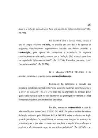 .25.
dada e a solução adotada com base em legislação infraconstitucional” (fls.
51.734).
Na assertiva, com a devida vênia, incide, a
um só tempo, evidente omissão, na medida em que deixa de apontar as
alegações constitucionais supostamente havidas no debate anterior, e
contradição, pois apesar de reconhecer a existência de aspectos
constitucionais na discussão, assume que a “solução [foi] adotada com base
em legislação infraconstitucional” (fls. 51.734). Entendeu, portanto, como
“matéria resolvida” (fls. 51.734).
Já o Ministro CEZAR PELUSO, é de
apontar, com todo o respeito, votou contraditoriamente.
Explica-se: há referência a julgado que
assume a jurisdição especial como “uma garantia bilateral, garantia contra e
a favor do acusado” (fls. 51.737), mas não se explicam os motivos pelos
quais seria razoável que os não detentores da prerrogativa venham a sofrer
com esses prejuízos, assumidamente existentes.
Por fim, mostra-se contraditório o voto do
Ministro Decano desta Corte, CELSO DE MELLO, pois se utiliza da mesma
definição utilizada pela Ministra ROSA WEBER sobre o direito ao duplo
grau de jurisdição – “a possibilidade de um reexame integral da sentença de
primeiro grau e que esse reexame seja confiado a órgão diverso do que a
proferiu e de hierarquia superior na ordem judiciária” (fls. 51.762) – ao
 
