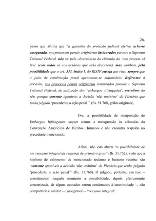 .26.
passo que afirma que “a garantia da proteção judicial efetiva acha-se
assegurada, nos processos penais originários instaurados perante o Supremo
Tribunal Federal, não só pela observância da cláusula do ‘due process of
law’ (com todos os consectários que dela decorrem), mas, também, pela
possibilidade que o art. 333, inciso I, do RISTF enseja aos réus, sempre que
o juízo de condenação penal apresentar-se majoritário. Refiro-me à
previsão, nos processos penais originários instaurados perante o Supremo
Tribunal Federal, de utilização dos ‘embargos infringentes’, privativos do
réu, porque somente oponíveis a decisão ‘não unânime’ do Plenário que
tenha julgado ‘procedente a ação penal’” (fls. 51.768, grifos originais).
Ora, a possibilidade de interposição de
Embargos Infringentes sequer atenua a transgressão às cláusulas da
Convenção Americana de Direitos Humanos e não encontra respaldo no
precedente mencionado.
Afinal, não está aberta “a possibilidade de
um reexame integral da sentença de primeiro grau” (fls. 51.762), visto que a
hipótese de cabimento de mencionado reclamo é bastante restrita: são
“somente oponíveis a decisão ‘não unânime’ do Plenário que tenha julgado
‘procedente a ação penal’” (fls. 51.768). O julgado, portanto, em tese –
considerando naquele momento a possibilidade, depois efetivamente
concretizada, de alguns acusados serem condenados à unanimidade –, não
comportaria o salutar – e assegurado – “reexame integral”.
 