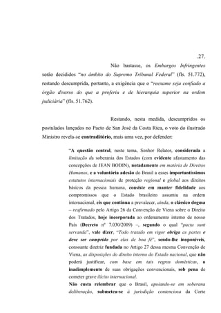 .27.
Não bastasse, os Embargos Infringentes
serão decididos “no âmbito do Supremo Tribunal Federal” (fls. 51.772),
restando descumprida, portanto, a exigência que o “reexame seja confiado a
órgão diverso do que a proferiu e de hierarquia superior na ordem
judiciária” (fls. 51.762).
Restando, nesta medida, descumpridos os
postulados lançados no Pacto de San José da Costa Rica, o voto do ilustrado
Ministro revela-se contraditório, mais uma vez, por defender:
“A questão central, neste tema, Senhor Relator, considerada a
limitação da soberania dos Estados (com evidente afastamento das
concepções de JEAN BODIN), notadamente em matéria de Direitos
Humanos, e a voluntária adesão do Brasil a esses importantíssimos
estatutos internacionais de proteção regional e global aos direitos
básicos da pessoa humana, consiste em manter fidelidade aos
compromissos que o Estado brasileiro assumiu na ordem
internacional, eis que continua a prevalecer, ainda, o clássico dogma
– reafirmado pelo Artigo 26 da Convenção de Viena sobre o Direito
dos Tratados, hoje incorporada ao ordenamento interno de nosso
País (Decreto nº 7.030/2009) –, segundo o qual “pacta sunt
servanda”, vale dizer, “Todo tratado em vigor obriga as partes e
deve ser cumprido por elas de boa fé”, sendo-lhe inoponíveis,
consoante diretriz fundada no Artigo 27 dessa mesma Convenção de
Viena, as disposições do direito interno do Estado nacional, que não
poderá justificar, com base em tais regras domésticas, o
inadimplemento de suas obrigações convencionais, sob pena de
cometer grave ilícito internacional.
Não custa relembrar que o Brasil, apoiando-se em soberana
deliberação, submeteu-se à jurisdição contenciosa da Corte
 