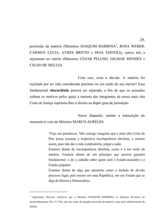 .29.
preclusão da matéria (Ministros JOAQUIM BARBOSA5
, ROSA WEBER,
CÁRMEN LÚCIA, AYRES BRITTO e DIAS TOFFOLI), outros três a
rejeitaram no mérito (Ministros CEZAR PELUSO, GILMAR MENDES e
CELSO DE MELLO).
Com isso, resta a dúvida. A matéria foi
rejeitada por ter sido considerada preclusa ou em razão de seu mérito? Essa
fundamental obscuridade precisa ser reparada, a fim de que os acusados
saibam os motivos pelos quais a maioria dos integrantes da nossa mais alta
Corte de Justiça suprimiu-lhes o direito ao duplo grau de jurisdição.
Nesse diapasão, salutar a transcrição do
memorável voto do Ministro MARCO AURÉLIO:
“Fujo aos paradoxos. Não consigo imaginar que a mais alta Corte do
País possa assentar a respectiva incompetência absoluta, e mesmo
assim, para não dar a mão à palmatória, julgar a ação.
Estamos diante de incompetência absoluta, como é a em razão da
matéria. Estamos diante de um princípio que encerra garantia
fundamental: o de o cidadão saber quem será o Estado-acusador e o
Estado-julgador.
Estamos diante de algo que apontaria como a medula do devido
processo legal, pelo menos em uma República, em um Estado que se
diga de Direito e Democrático.
5
Importante observar, inclusive, que o Ministro JOAQUIM BARBOSA se declarou favorável ao
desmembramento (fls. 51.710), mas em razão da alegada preclusão da matéria votou pelo indeferimento do
pedido.
 