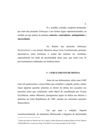 .3.
O r. acórdão, contudo, comporta declaração,
por meio dos presentes Embargos e nos termos legais supramencionados, na
medida em que padece de patentes omissões, contradições, ambiguidades e
obscuridades.
Ao Relator dos presentes Embargos
Declaratórios1
e aos demais Ministros dessa Corte Constitucional, portanto,
apresenta-se, neste momento, o exame das matérias ora ventiladas,
especialmente em razão da peculiaridade deste caso, que conta com 25
provisoriamente condenados em instância única.
I – CERCEAMENTO DE DEFESA
Antes de nos debruçarmos sobre estas 8.405
(oito mil quatrocentas e cinco) folhas que compõem o julgado, porém, salutar
traçar algumas questões atinentes ao direito de defesa dos acusados nos
presentes autos que, certamente, serão objeto de consideração por Vossas
Excelências, nobres Ministros, protagonistas legais na defesa aos direitos e
garantias da Carta Republicana de 1988, calcada em caríssimos preceitos
democráticos.
Em que pese a vedação, imposta
constitucionalmente, de tratamento diferenciado a litigantes de determinada
1
Função que caberá ao Ministro que vier a ocupar a cadeira deixada pelo antigo presidente da Casa, Ministro
AYRES BRITTO, nos termos do artigo 75 do RISTF e do recente precedente da AP 512/BA.
 