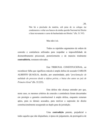 .30.
Não há a preclusão da matéria, sob pena de os colegas me
condenarem a voltar aos bancos da minha querida Nacional de Direito
e fazer novamente o curso de bacharelado em Direito.” (fls. 51.747)
Mas não é só.
Todos os repetidos argumentos de ordem de
conexão e continência utilizados para respaldar a impossibilidade de
desmembramento processual, posteriormente e de maneira totalmente
contraditória, restaram relevados.
Este TRIBUNAL CONSTITUCIONAL, ao
reconhecer falha que significou mácula à ampla defesa do acusado CARLOS
ALBERTO QUAGLIA, decidiu, por unanimidade, pela “proclamação de
nulidade do processo desde a defesa prévia, e baixa dos autos ao juiz de
Primeiro Grau” (fls. 52.225).
Esta defesa não alcança entender por que,
neste caso, os mesmos critérios de conexão e continência foram descartados
em prestígio a garantia constitucional à ampla defesa, enquanto restaram
aptos, para os demais acusados, para motivar a supressão do direito
constitucionalmente assegurado ao duplo grau de jurisdição.
Uma contradição patente, prejudicial a
todos aqueles que não dispunham, à época do julgamento, da prerrogativa de
 