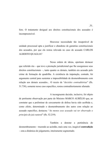 .31.
foro. O tratamento desigual aos direitos constitucionais dos acusados é
incompreensível.
Houvesse necessidade tão insuperável de
unidade processual apta a justificar o abandono de garantias constitucionais
dos acusados, por que ela restou relevada no caso do acusado CARLOS
ALBERTO QUAGLIA?
Nessa ordem de ideias, oportuno destacar
que referido réu – que teve a prestação jurisdicional que lhe assegurasse seus
direitos constitucionais –, tanto quanto os demais, também era acusado pelo
crime de formação de quadrilha. A existência da imputação, contudo, foi
argumento central para sustentar a impossibilidade de desmembramento com
relação aos demais acusados... O receio de “decisões contraditórias” (fls.
51.738), somente nesse caso específico, restou contraditoriamente afastado.
A incongruente decisão, inclusive, foi objeto
de pertinente observação por parte do Ministro MARCO AURÉLIO que, ao
constatar que a preliminar de cerceamento de defesa havia sido acolhida e,
como efeito, determinado o desmembramento dos autos com relação ao
acusado específico, destacou: “Ao menos esse acusado vai ter observado o
princípio do juiz natural” (fls. 52.219).
Também a denotar a pertinência do
desmembramento – trazendo ao acórdão, mais uma vez, inegável contradição
– esta a dinâmica do julgamento, inteiramente segmentado.
 