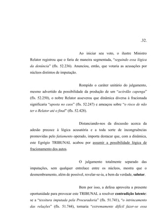 .32.
Ao iniciar seu voto, o ilustre Ministro
Relator registrou que o faria de maneira segmentada, “seguindo essa lógica
da denúncia” (fls. 52.236). Anunciou, então, que votaria as acusações por
núcleos distintos de imputação.
Rompido o caráter unitário do julgamento,
mesmo advertido da possibilidade da produção de um “acórdão capenga”
(fls. 52.250), o nobre Relator asseverou que dinâmica diversa à fracionada
significaria “aposta no caos” (fls. 52.247) e ameaçou sobre “o risco de não
ter o Relator até o final” (fls. 52.428).
Distanciando-nos da discussão acerca da
adesão precoce à lógica acusatória e a toda sorte de incongruências
promovidas pelo fatiamento operado, importa destacar que, com a dinâmica,
este Egrégio TRIBUNAL acabou por assumir a possibilidade lógica de
fracionamento dos autos.
O julgamento totalmente separado das
imputações, sem qualquer entrelace entre os núcleos, mostra que o
desmembramento, além de possível, revelar-se-ia, a bem da verdade, salutar.
Bem por isso, a defesa aproveita a presente
oportunidade para provocar este TRIBUNAL a resolver contradição latente:
se a “tessitura imputada pela Procuradoria” (fls. 51.741), “o intrincamento
das relações” (fls. 51.744), tornaria “extremamente difícil fazer-se essa
 