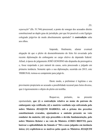 .33.
separação” (fls. 51.744) processual, a ponto de sonegar dos acusados direito
constitucional ao duplo grau de jurisdição, por que foi possível a este Egrégio
colegiado julgá-los de modo absolutamente apartado? A contradição salta
aos olhos.
Impende, finalmente, afastar eventual
alegação de que o pleito de desmembramento do feito foi esvaziado pela
recente diplomação do embargante ao cargo eletivo de deputado federal.
Afinal, à época do julgamento JOSÉ GENOINO não dispunha da prerrogativa
e, fosse respeitado o juiz natural da causa, seria processado e julgado em
primeira instância. Somente após a sua diplomação, ocorrida em 2013, este
TRIBUNAL tornou-se competente para julgá-lo.
Deste modo, a preliminar é legítima e seu
provimento propiciaria ao acusado a possibilidade recursal para Juízo diverso,
que é rigorosamente o objeto do pleito em testilha.
Requer-se, portanto, na presente
oportunidade, que (i) a contradição relativa ao nome do patrono do
embargante seja retificada; (ii) a matéria ventilada seja enfrentada pelo
nobre Ministro JOAQUIM BARBOSA sob o prisma dos preceitos
constitucionais evocados, ajustando-se a omissão presente no voto
condutor da maioria; (iii) seja procedida a devida fundamentação, pelo
nobre Ministro Relator e no voto do Ministro AYRES BRITTO, para
lastrear a aplicabilidade da Súmula nº 704 a casos julgados em instância
única; (iv) explicitem-se os motivos pelos quais os Ministros JOAQUIM
 