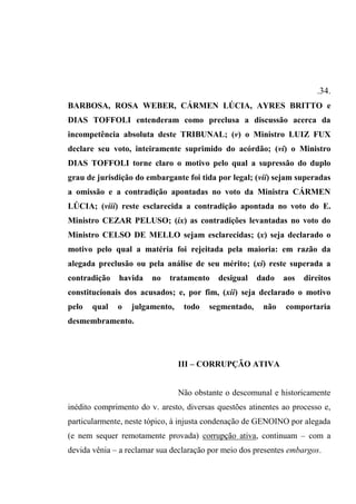 .34.
BARBOSA, ROSA WEBER, CÁRMEN LÚCIA, AYRES BRITTO e
DIAS TOFFOLI entenderam como preclusa a discussão acerca da
incompetência absoluta deste TRIBUNAL; (v) o Ministro LUIZ FUX
declare seu voto, inteiramente suprimido do acórdão; (vi) o Ministro
DIAS TOFFOLI torne claro o motivo pelo qual a supressão do duplo
grau de jurisdição do embargante foi tida por legal; (vii) sejam superadas
a omissão e a contradição apontadas no voto da Ministra CÁRMEN
LÚCIA; (viii) reste esclarecida a contradição apontada no voto do E.
Ministro CEZAR PELUSO; (ix) as contradições levantadas no voto do
Ministro CELSO DE MELLO sejam esclarecidas; (x) seja declarado o
motivo pelo qual a matéria foi rejeitada pela maioria: em razão da
alegada preclusão ou pela análise de seu mérito; (xi) reste superada a
contradição havida no tratamento desigual dado aos direitos
constitucionais dos acusados; e, por fim, (xii) seja declarado o motivo
pelo qual o julgamento, todo segmentado, não comportaria
desmembramento.
III – CORRUPÇÃO ATIVA
Não obstante o descomunal e historicamente
inédito comprimento do v. aresto, diversas questões atinentes ao processo e,
particularmente, neste tópico, à injusta condenação de GENOINO por alegada
(e nem sequer remotamente provada) corrupção ativa, continuam – com a
devida vênia – a reclamar sua declaração por meio dos presentes embargos.
 