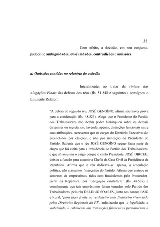 .35.
Com efeito, a decisão, em seu conjunto,
padece de ambiguidades, obscuridades, contradições e omissões.
a) Omissões contidas no relatório do acórdão
Inicialmente, ao tratar da síntese das
Alegações Finais das defesas dos réus (fls. 51.848 e seguintes), consignou o
Eminente Relator:
“A defesa do segundo réu, JOSÉ GENOÍNO, afirma não haver prova
para a condenação (fls. 48.524). Alega que o Presidente do Partido
dos Trabalhadores não detém poder hierárquico sobre os demais
dirigentes ou secretários, havendo, apenas, distinções funcionais entre
suas atribuições. Acrescenta que os cargos do Diretório Executivo são
preenchidos por eleições, e não por indicação do Presidente do
Partido. Salienta que o réu JOSÉ GENOÍNO sequer fazia parte da
chapa que foi eleita para a Presidência do Partido dos Trabalhadores,
e que só assumiu o cargo porque o então Presidente, JOSÉ DIRCEU,
deixou a função para assumir a Chefia da Casa Civil da Presidência da
República. Afirma que o réu dedicava-se, apenas, à articulação
política, não a assuntos financeiros do Partido. Afirma que assinou os
contratos de empréstimos, tidos com fraudulentos pelo Procurador-
Geral da República, por ‘obrigação estatutária’ (fls. 48.539) e
complementa que tais empréstimos foram tomados pelo Partido dos
Trabalhadores, pelo réu DELÚBIO SOARES, junto aos bancos BMG
e Rural, ‘para fazer frente ao verdadeiro caos financeiro vivenciado
pelos Diretórios Regionais do PT’, enfatizando que ‘a legalidade, a
viabilidade, o cabimento das transações financeiras permaneciam a
 