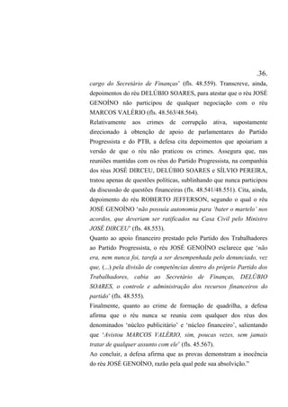.36.
cargo do Secretário de Finanças’ (fls. 48.559). Transcreve, ainda,
depoimentos do réu DELÚBIO SOARES, para atestar que o réu JOSÉ
GENOÍNO não participou de qualquer negociação com o réu
MARCOS VALÉRIO (fls. 48.563/48.564).
Relativamente aos crimes de corrupção ativa, supostamente
direcionado à obtenção de apoio de parlamentares do Partido
Progressista e do PTB, a defesa cita depoimentos que apoiariam a
versão de que o réu não praticou os crimes. Assegura que, nas
reuniões mantidas com os réus do Partido Progressista, na companhia
dos réus JOSÉ DIRCEU, DELÚBIO SOARES e SÍLVIO PEREIRA,
tratou apenas de questões políticas, sublinhando que nunca participou
da discussão de questões financeiras (fls. 48.541/48.551). Cita, ainda,
depoimento do réu ROBERTO JEFFERSON, segundo o qual o réu
JOSÉ GENOÍNO ‘não possuía autonomia para ‘bater o martelo’ nos
acordos, que deveriam ser ratificados na Casa Civil pelo Ministro
JOSÉ DIRCEU’ (fls. 48.553).
Quanto ao apoio financeiro prestado pelo Partido dos Trabalhadores
ao Partido Progressista, o réu JOSÉ GENOÍNO esclarece que ‘não
era, nem nunca foi, tarefa a ser desempenhada pelo denunciado, vez
que, (...) pela divisão de competências dentro do próprio Partido dos
Trabalhadores, cabia ao Secretário de Finanças, DELÚBIO
SOARES, o controle e administração dos recursos financeiros do
partido’ (fls. 48.555).
Finalmente, quanto ao crime de formação de quadrilha, a defesa
afirma que o réu nunca se reuniu com qualquer dos réus dos
denominados ‘núcleo publicitário’ e ‘núcleo financeiro’, salientando
que ‘Avistou MARCOS VALÉRIO, sim, poucas vezes, sem jamais
tratar de qualquer assunto com ele’ (fls. 45.567).
Ao concluir, a defesa afirma que as provas demonstram a inocência
do réu JOSÉ GENOÍNO, razão pela qual pede sua absolvição.”
 