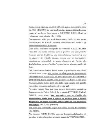 .38.
Resta, pois, a figura de VADÃO GOMES, que ao mencionar o nome
de JOSE GENOINO fez ‘mera referência a uma participação numa
conversa’ conforme bem anotou o MINISTRO EROS GRAU ao
rechaçar de plano a inicial (fls. 12.681).
Conversa esta, aliás, que, se de fato tivesse existido – e nos termos
utilizados pelo Sr. VADÃO GOMES efetivamente não existiu – em
nada comprometeria o defendente.
Com efeito, conforme consignado na vestibular, VADÃO GOMES
teria dito ‘que nessa conversa com os políticos dos dois partidos
tentavam acertar detalhes de uma possível aliança nacional’; e ‘que
no decorrer de referido diálogo, escutou que os interlocutores
mencionaram necessidade de apoio financeiro do Partido dos
Trabalhadores para o Partido Progressista em algumas regiões do
País’.
Ora, conversar não é crime. Tentar acertar os ponteiros de uma aliança
nacional não é crime. Não detalha VADÃO quais dos interlocutores
teria mencionado necessidade de apoio financeiro. Não informa se
efetivamente houve acordo. Não esclarece se houve o tal apoio
financeiro, muito menos quem teria dado o que a quem, nem quando,
nem onde e nem, principalmente, a troco de quê.
No mais, cumpre frisar que neste mesmo depoimento prestado ao
Departamento de Polícia Federal, foi o próprio ETIVALDO VADÃO
GOMES quem disse ‘que desconhece que o Partido dos
Trabalhadores tenha feito o repasse de recursos para o Partido
Progressista em razão de acordo firmado entre as suas respectivas
presidências’ (fls. 1.720, grifamos).
Em Juízo, esta testemunha sequer mencionou o nome do defendente
(fls. 42.960).
Não bastasse, PEDRO HENRY tratou de desmentir cabalmente o diz
que disse criado pela postura um tanto incauta de VADÃO GOMES:
 