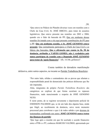 .39.
‘Que esteve no Palácio do Planalto diversas vezes em reuniões com o
Chefe da Casa Civil, Sr. JOSÉ DIRCEU, para tratar de assuntos
legislativos; Que esteve presente nas reuniões em 2003 e 2004,
quando era o líder da bancada do PP; Que em nenhuma dessas
reuniões foi tratado com o réu aqui presente contribuições do PT para
o PP; Que em nenhuma ocasião, o Sr. JOSÉ GENOINO estava
presente; Que normalmente participava o Chefe da Casa Civil e os
líderes das bancadas; Que a afirmação que consta às fls. 98 da
denúncia, atribuída a VADÃO GOMES, não é verdadeira pois
nunca participou de reunião com o Deputado JOSÉ GENOINO
para tratar de ‘apoio financeiro’.’ (fls. 14.346, grifamos)”.
Consta também da derradeira manifestação
defensiva, entre outros aspectos, no tocante ao Partido Trabalhista Brasileiro:
“Por outro lado, sólidas e contundentes são as provas que afastam a
responsabilidade penal do denunciado das práticas delituosas que lhe
são imputadas.
Aliás, integrantes do próprio Partido Trabalhista Brasileiro são
categóricos ao explicar de que forma ocorriam os repasses
financeiros, nada mencionando a respeito de JOSÉ GENOINO
NETO.
E neste ponto, de se registrar novamente o depoimento policial de
EMERSON PALMIERI que, se de um lado deu alguma base, ainda
que frágil, ao recebimento da denúncia, serve neste momento
processual para corroborar o que é de todos sabido e por dezenas de
testemunhas confirmado nos autos: JOSÉ GENOINO nunca tratou
das finanças do partido:
‘Que logo após a reunião em que foi acertado o acordo financeiro
entre o PTB e o PT, conheceu MARCOS VALÉRIO, apresentado por
 