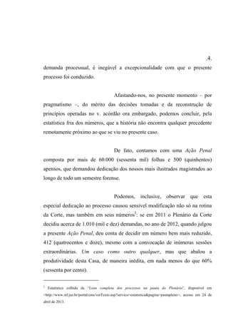 .4.
demanda processual, é inegável a excepcionalidade com que o presente
processo foi conduzido.
Afastando-nos, no presente momento – por
pragmatismo –, do mérito das decisões tomadas e da reconstrução de
princípios operadas no v. acórdão ora embargado, podemos concluir, pela
estatística fria dos números, que a história não encontra qualquer precedente
remotamente próximo ao que se viu no presente caso.
De fato, contamos com uma Ação Penal
composta por mais de 60.000 (sessenta mil) folhas e 500 (quinhentos)
apensos, que demandou dedicação dos nossos mais ilustrados magistrados ao
longo de todo um semestre forense.
Podemos, inclusive, observar que esta
especial dedicação ao processo causou sensível modificação não só na rotina
da Corte, mas também em seus números2
: se em 2011 o Plenário da Corte
decidiu acerca de 1.010 (mil e dez) demandas, no ano de 2012, quando julgou
a presente Ação Penal, deu conta de decidir em número bem mais reduzido,
412 (quatrocentos e doze), mesmo com a convocação de inúmeras sessões
extraordinárias. Um caso como outro qualquer, mas que abalou a
produtividade desta Casa, de maneira inédita, em nada menos do que 60%
(sessenta por cento).
2
Estatística colhida da “Lista completa dos processos na pauta do Plenário”, disponível em
<http://www.stf.jus.br/portal/cms/verTexto.asp?servico=estatistica&pagina=pautapleno>, acesso em 24 de
abril de 2013.
 