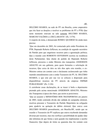 .40.
DELÚBIO SOARES, na sede do PT em Brasília, como empresário
que iria fazer as doações e resolver os problemas do PT e PTB; Que
neste momento estavam na sala somente DELÚBIO SOARES,
MARCOS VALÉRIO e o DECLARANTE’ (fls. 3.574).
A respeito do tema, o denunciado ROMEU QUEIROZ foi ainda mais
preciso:
‘Que em dezembro de 2003, foi contactado pelo então Presidente do
PTB, Deputado Roberto Jefferson, na condição de segundo secretário
do Partido para que angariasse recursos para a agremiação política;
Que a reunião com ROBERTO JEFFERSON ocorreu na residência
deste Parlamentar; Que diante do pedido do Deputado Roberto
Jefferson, procurou o então Ministro dos transportes ANDERSON
ADAUTO em seu gabinete, para quem formulou a solicitação de
recursos; Que cerca de dois ou três dias após esta reunião, o ex-
Ministro entrou em contato com o declarante esclarecendo que tinha
mantido entendimentos com o então Tesoureiro do PT, Sr. DELÚBIO
SOARES, e que este por sua vez se colocou a disposição para
disponibilizar recursos do PT através da empresa SMP&B
PUBLICIDADE’ (fls. 2.126)
A corroborar essas declarações, de se trazer à baila o depoimento
prestado pelo acima mencionado ANDERSON ADAUTO, Ministro
dos Transportes à época dos fatos, que assim se posicionou:
‘Que ao assumir o MINISTÉRIO DOS TRANSPORTES em janeiro
de 2003, tendo contraído dívida não saldada de campanha eleitoral,
resolveu procurar o Tesoureiro do Partido Majoritário na coligação
para ajudá-lo na quitação do débito eleitoral; Que esteve com
DELÚBIO SOARES pessoalmente, em Brasília-DF, sendo que na
ocasião o Tesoureiro do PT explicou que estava recebendo demandas
diversas por recursos, mas iria verificar a possibilidade de ajudar; Que
não informou de que forma e nem quando iria implementar o auxílio
financeiro; Que depois de trinta ou quarenta dias fez contato com
 