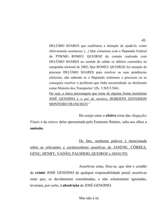 .41.
DELÚBIO SOARES que confirmou a intenção de ajudá-lo, como
efetivamente aconteceu; (...) Que comentou com o Deputado Federal
do PTB/MG ROMEU QUEIROZ do contato realizado com
DELÚBIO SOARES no sentido de saldar os débitos contraídos na
campanha eleitoral de 2002; Que ROMEU QUEIROZ fez menção de
procurar DELÚBIO SOARES para resolver as suas pendências
eleitorais, não sabendo se o Deputado realmente o procurou ou se
conseguiu resolver o problema que tinha encaminhado ao declarante
como Ministro dos Transportes’ (fls. 3.565/3.566).
Ou seja, a única personagem que tenta de alguma forma incriminar
JOSÉ GENOINO é o pai da mentira, ROBERTO JEFFERSON
MONTEIRO FRANCISCO.”
Do cotejo entre o efetivo texto das Alegações
Finais e da síntese delas apresentada pelo Eminente Relator, salta aos olhos a
omissão.
De fato, nenhuma palavra é mencionada
sobre as relevantes e esclarecedoras assertivas de JANENE, CÔRREA,
GENU, HENRY, VADÃO, PALMIERI, QUEIROZ e ADAUTO.
Assertivas estas, frise-se, que têm o condão
de eximir JOSÉ GENOINO de qualquer responsabilidade penal; assertivas
estas que, se devidamente consideradas, e não solenemente ignoradas,
levariam, por certo, à absolvição de JOSÉ GENOINO.
Mas não é só.
 
