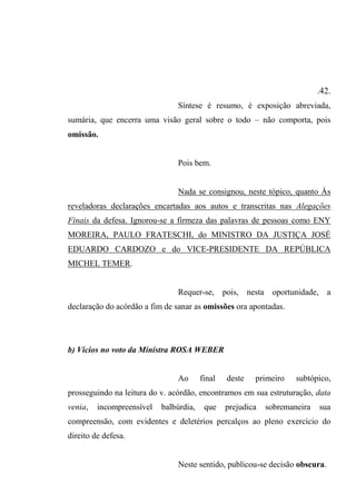 .42.
Síntese é resumo, é exposição abreviada,
sumária, que encerra uma visão geral sobre o todo – não comporta, pois
omissão.
Pois bem.
Nada se consignou, neste tópico, quanto Às
reveladoras declarações encartadas aos autos e transcritas nas Alegações
Finais da defesa. Ignorou-se a firmeza das palavras de pessoas como ENY
MOREIRA, PAULO FRATESCHI, do MINISTRO DA JUSTIÇA JOSÉ
EDUARDO CARDOZO e do VICE-PRESIDENTE DA REPÚBLICA
MICHEL TEMER.
Requer-se, pois, nesta oportunidade, a
declaração do acórdão a fim de sanar as omissões ora apontadas.
b) Vícios no voto da Ministra ROSA WEBER
Ao final deste primeiro subtópico,
prosseguindo na leitura do v. acórdão, encontramos em sua estruturação, data
venia, incompreensível balbúrdia, que prejudica sobremaneira sua
compreensão, com evidentes e deletérios percalços ao pleno exercício do
direito de defesa.
Neste sentido, publicou-se decisão obscura.
 