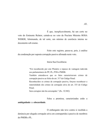 .43.
É que, inexplicavelmente, há um corte no
voto do Eminente Relator, caindo-se no voto da Preclara Ministra ROSA
WEBER, fulminando, de tal sorte, um mínimo de coerência interna no
documento sob exame.
Feito este registro, passa-se, pois, à análise
da condenação por suposta corrupção passiva afirmada neste voto.
Inicia Sua Excelência:
“Foi reconhecido por este Plenário o repasse de vantagem indevida
aos parlamentares do PP, PL, PTB e PMDB.
Também entendeu-se que os fatos caracterizavam crimes de
corrupção passiva ao feitio do art. 317 do Código Penal.
Reconhecidos os crimes de corrupção passiva, forçoso reconhecer a
materialidade dos crimes de corrupção ativa do art. 333 do Código
Penal.
Sem corruptor não há corrompido.” (fls.. 52.982)
Falsa a premissa, caracterizadas estão a
ambiguidade e a obscuridade.
O embargante não teve contra si recebida a
denúncia por alegada corrupção ativa em contrapartida à passiva de membros
do PMDB e PL.
 