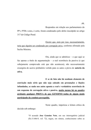 .44.
Respondeu em relação aos parlamentares do
PP e PTB e estes, é certo, foram condenados pelo delito insculpido no artigo
317 do Código Penal.
Ocorre que, nem por isso, necessariamente,
teria que alguém ser condenado por corrupção ativa, conforme afirmado pela
Ínclita Ministra.
Ora, ainda que se admitisse – o que aqui se
faz apenas a título de argumentação – a real ocorrência da passiva (e que
sobejamente comprovado está que não aconteceu), não necessariamente
exsurgiria do acervo probatório vertido para os autos a prova de autoria da
ativa.
E se de fato não há nenhum elemento de
convicção mais sério que não seja calcado em presunções e ilações
infundadas, se nada nos autos aponta a real e verdadeira ocorrência de
um esquema de corrupção ativa e passiva, muito menos há no quadro
probante qualquer PROVA de que GENOINO tenha de algum modo
participado da conduta perseguida.
Neste quadro, imperiosa a leitura crítica da
decisão sob embargo:
“O acusado Jose Genoíno Neto, em seu interrogatório judicial
(fls.15.446-9, vol. 72), negou, em síntese, conhecimento sobre as
 