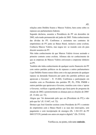 .45.
relações entre Delúbio Soares e Marcos Valério, bem como sobre os
repasses aos parlamentares federais.
Segundo declarou, assumiu a Presidência do PT em dezembro de
2002, nela tendo permanecido até junho de 2005. Tinha conhecimento
das dívidas do PT. Confirmou a assinatura nos contratos de
empréstimos do PT junto ao Banco Rural, inclusive como avalista.
Conhecia Marcos Valério, mas negou ter- se reunido com ele para
discutir assuntos do PT.
Não tinha conhecimento de que Marcos Valério tivesse assinado o
primeiro contrato como avalista. Afirmou não ter conhecimento de
que as empresas de Marcos Valério estivessem a emprestar dinheiro
ao PT.
Também não tinha conhecimento de qualquer acerto financeiro do PT
com outros partidos políticos ou de repasses a outros parlamentares
(‘que Delúbio Soares nunca falou com o réu aqui presente de qualquer
repasse ou demanda financeira por parte dos partidos políticos que
apoiavam o Governo’ - fl. 15.444). Confirmou a participação em
reuniões com os Presidentes dos partidos PP, PL, PTB, PMDB e
outros partidos que apoiavam o Governo, reuniões com vista a ‘apoiar
o Governo, verificar a agenda política que fazia parte do programa da
eleição de 2002 e posteriormente as alianças para as eleições de 2004’
(fl. 15.444, vol. 72).
Alegou que ‘foi denunciado pelo que era [Presidente do PT] e não
pelo que fez’ (fl. 15.447, vol. 72).
Destaco que José Genoíno assinou como Presidente do PT o contrato
de empréstimo com o Banco Rural e as suas dez renovações, sem
pagamento e com incorporação de encargos (fls. 1.361-521 do PT
0601337159, juntado aos autos em arquivo digital).” (fls. 53.014)
Verifica-se, no ponto, relevante omissão.
 