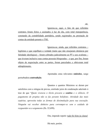 .46.
Ignorou-se, aqui, o fato de que referidos
contratos foram feitos e assinados à luz do dia, com total transparência,
constando da contabilidade partidária, sendo registrados na prestação de
contas da entidade perante o TSE.
Ignorou-se, ainda, que referidos contratos –
legítimos e que espelham a verdade (tanto que não ensejaram denúncia por
falsidade ideológica) – foram cobrados judicialmente ao PT e aos avalistas –
que tiveram inclusive suas contas pessoais bloqueadas – e que, por fim, foram
objeto de negociação entre as partes, foram parcelados e obtiveram total
adimplemento.
Apontadas estas relevantes omissões, surge
perturbadora contradição.
Quantos e quantos Ministros se deram por
satisfeitos com a míngua de provas, emitindo juízo de condenação aderindo à
tese de que “Quem vivencia o ilícito procura a sombra e o silêncio. O
pagamento de propina não se faz perante holofotes. Atividade das mais
espúrias, aproveita todas as formas de dissimulação para sua execução.
Ninguém vai receber dinheiro para corromper-se sem o cuidado de
resguardar-se.o argumento (fls. 52.699).
Ora, impende repetir: tudo foi feito às claras!
Há mais, porém.
 