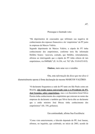 .47.
Prossegue o ilustrado voto:
“Há depoimentos de coacusados que infirmam sua negativa de
conhecimento dos repasses financeiros e do ‘empréstimo’ do PT junto
às empresas de Marcos Valério.
Segundo depoimento de Marcos Valério, a cúpula do PT tinha
conhecimento dos empréstimos, conforme teria lhe informado
Delúbio Soares: ‘assevera, contudo, que Delúbio, reiteradamente,
afirmou ao interrogando que a cúpula do PT tinha ciência de tais
empréstimos, via SMP&B;" (fl. 16.356, vol. 76)” (fls. 53.014/53.015)
Omisso, mais uma vez o veredito.
Ora, esta informação de disse-que-me-disse é
diametralmente oposta à firme declaração do mesmo MARCOS VALÉRIO:
“O declarante frequentava a sede do PT tanto em São Paulo como em
Brasília, não tendo nunca conversado com o ex-Presidente do PT,
José Genoíno, sobre empréstimos, mas o ex-Secretário-Geral Sílvio
Pereira tinha conhecimento dos empréstimo que estavam no nome das
empresas do declarante e também que Sílvio havia dito ao declarante
que o então ministro José Dirceu tinha conhecimento dos
empréstimos” (fls. 358, grifamos).
Em continuidade, afirma Sua Excelência:
“Como visto anteriormente, o falecido deputado do PP, José Janene,
afirmou, no inquérito, que celebrado, no início de 2003, acordo de
 