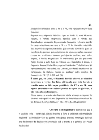 .48.
cooperação financeira entre o PP e o PT, este representado por José
Genoíno:
Segundo o ex-deputado falecido: ‘que no início do atual Governo
Federal, o Partido Progressista realizou com o Partido dos
Trabalhadores um acordo de cooperação financeira; (...) que o acordo
de cooperação financeira entre o PT e o PP foi discutido e decidido
pela respectivas cúpulas partidárias; que não sabe especificar quais os
membros dos partidos que participaram de tais negociações, mas com
certeza os presidentes tiveram participação decisiva; que, salvo
engano, o Partido Progressista foi representado por seu presidente
Pedro Correa e pelo líder na Câmara dos Deputados à época, o
Deputado Federal Pedro Henry que o Partido dos Trabalhadores foi
representado pelo Presidente José Genoíno, não tendo informações da
participação de Delúbio Soares ou qualquer outro membro da
Executiva do PT.’ (fl. 1.703, vol. 08)
É certo que, em Juízo, o deputado falecido alterou, de maneira
incoerente, a versão dos fatos, afirmando que teria havido a
reunião entre as lideranças partidárias do PT e do PP, mas
apenas envolvendo um ‘acordo político de apoio ao governo’, e
não ‘uma aliança financeira’.
Ainda assim, o acordo não-financeiro ainda abrangia o repasse de
dinheiro ao PP pelo PT para pagamento de honorários advocatícios do
ex-deputado Ronivon Santiago.” (fls. 53.015/53.016, grifamos)
Obscura e ambiguamente paira no ar que a
r. decisão teria – contra lei, sólida doutrina e farta e unânime jurisprudência
nacional – dado maior valor ao quanto consignado em uma repartição policial
em detrimento de declarações prestadas sob o manto e a garantia do Poder
Judiciário!
 