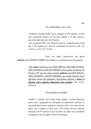 .49.
Em continuidade, tem-se que:
“Também o acusado Pedro Correa, dirigente do PP, admitiu o acordo
para sustentação política do Governo Federal e ter sido inclusive
procurado para tanto por José Genoíno:
‘que, em janeiro/2003, José Genoíno procurou o depoente para acertar
que o PP compusesse a base de sustentação do governo Lula.’ (fl.
14.616, vol. 67)” (fls. 53.016)
Uma vez mais, incorreu-se em grave
omissão, pois PEDRO CORRÊA foi enfático e veemente ao ser interrogado:
“Que nunca conversou com JOSÉ DIRCEU, DELÚBIO SOARES,
JOSÉ GENOINO ou SILVIO PEREIRA sobre repasse de dinheiro do
PT para o PP; que teve várias reuniões políticas com JOSÉ DIRCEU,
JOSÉ GENOINO e SILVIO PEREIRA; que nessas reuniões foram
discutidos pleitos dos deputados, divergências políticas e nunca se
discutiu sobre questões financeiras dos partidos” (fls. 14.617,
grifamos)
Prosseguindo no acórdão:
“Embora o falecido José Janene tenha negado o acordo financeiro
(salvo para o pagamento do advogado) no depoimento judicial e o
acusado Pedro Correa o negado em absoluto, já foi visto, neste mesmo
tópico, que a negativa é falsa, pois o PP recebeu diversos repasses
financeiros do PT durante os anos de 2003 e de 2004, sem a finalidade
de pagamento do advogado de Ronivon Santiago.
 