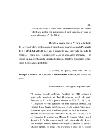 .50.
Disso se conclui que o acordo com o PP para sustentação do Governo
Federal, que contou com participação de José Genoíno, envolveu os
repasses financeiros.” (fls. 53.016)
De fato, o acordo com o PP para sustentação
do Governo Federal contou, como é natural, com a participação do Presidente
do PT, JOSÉ GENOINO. Mas daí à conclusão não alicerçada em nada de
concreto – muito pelo contrário, por todos os envolvidos rechaçada – no
sentido de que o embargante tenha participado de tratativas financeiras forma-
se um infinito vácuo probatório.
A decisão, no ponto, mais uma vez foi
ambígua e obscura, em si mesma, e contraditória e omissa, em relação aos
autos.
Na mesma toada, prossegue a argumentação:
“O acusado Roberto Jefferson, Presidente do PTB, afirmou a
participação consciente de José Genoíno no acordo de apoio
financeiro do PT ao PTB para as eleições de 2004 (fl. 15.915, vol.
74). Segundo Roberto Jefferson ele teria inclusive alertado José
Genoíno de que haveria problema, pois a verba seria de ‘caixa dois’.
Transcrevo alguns trechos do interrogatório, na fração de interesse:
‘Quando eu conversei com o Presidente do PT, José Genoíno, e o fiz
em companhia do Ministro José Múcio e do Emerson Palmieri, que é
Secretário do Partido, em uma reunião onde estavam Delúbio Soares,
José Genoíno, Marcelo Sereno e o Secretário-Geral do PT paulista,
Silvinho Pereira, eu disse: ‘Nós ajustamos o apoio ao PT nessas
 
