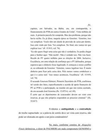 .51.
capitais, em Salvador, na Bahia, em, em contrapartida, o
financiamento do PTB em outros Estados da União’. Vinte milhões de
reais. A primeira parcela foi cumprida. Mas deu problema, porque não
havia recibo. Eu já disse, naquela época ao Genoíno: ‘Genoíno, isso
vai complicar. Vocês têm um alarde de provisão de caixa por dentro.
Isso está vindo por fora. Vai complicar. No final, nós vamos ter que
explicar isso.’ (fl. 15.915, vol. 74)
‘Eu não quero fingir uma coisa que não é verdadeira. Eu podia chegar
para o Senhor aqui: ‘Não recebi’. Não é verdade isso. Não vou fazer.
Recebi do PT quatro milhões para as eleições de 2004. Inclusive,
Excelência, em uma relação de confiança que o PT defraudou, porque
esperava que o dinheiro fosse legalizado. E começou o nosso conflito
aí, eu cobrando do Genoíno: ‘Genoíno, vamos legalizar isso. É muito
dinheiro para ficar pelo caixa dois. Pelo menos vamos estabelecer o
que é o caixa real.’ Isso nunca aconteceu, Excelência.’ (fl. 15.919,
vol. 74)
O acusado Emerson Palmieri, Primeiro Secretário do PTB, confirmou
tal versão dos fatos, especificamente o acordo de apoio financeiro do
PT ao PTB e a participação, na reunião em que isto restou acertado,
do ora acusado José Genoíno (fls. 15.075-6, vol. 69).
É certo que os depoimentos de coacusados devem ser visto com
reservas, já que eles próprios respondem ao processo criminal.” (fls.
53.017)
Evidentes a ambiguidade e a contradição
do trecho supracitado: se a palavra de corréu deve ser vista com reserva, não
pode ser elencada em apoio a um juízo condenatório!
No mais, conforme constou de Alegações
Finais defensivas, o dizer de PALMIERI em nada compromete GENOINO e
 
