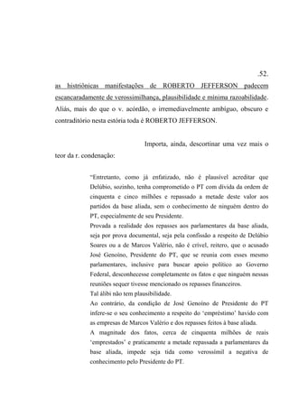 .52.
as histriônicas manifestações de ROBERTO JEFFERSON padecem
escancaradamente de verossimilhança, plausibilidade e mínima razoabilidade.
Aliás, mais do que o v. acórdão, o irremediavelmente ambíguo, obscuro e
contraditório nesta estória toda é ROBERTO JEFFERSON.
Importa, ainda, descortinar uma vez mais o
teor da r. condenação:
“Entretanto, como já enfatizado, não é plausível acreditar que
Delúbio, sozinho, tenha comprometido o PT com dívida da ordem de
cinquenta e cinco milhões e repassado a metade deste valor aos
partidos da base aliada, sem o conhecimento de ninguém dentro do
PT, especialmente de seu Presidente.
Provada a realidade dos repasses aos parlamentares da base aliada,
seja por prova documental, seja pela confissão a respeito de Delúbio
Soares ou a de Marcos Valério, não é crível, reitero, que o acusado
José Genoíno, Presidente do PT, que se reunia com esses mesmo
parlamentares, inclusive para buscar apoio político ao Governo
Federal, desconhecesse completamente os fatos e que ninguém nessas
reuniões sequer tivesse mencionado os repasses financeiros.
Tal álibi não tem plausibilidade.
Ao contrário, da condição de José Genoíno de Presidente do PT
infere-se o seu conhecimento a respeito do ‘empréstimo’ havido com
as empresas de Marcos Valério e dos repasses feitos à base aliada.
A magnitude dos fatos, cerca de cinquenta milhões de reais
‘emprestados’ e praticamente a metade repassada a parlamentares da
base aliada, impede seja tida como verossímil a negativa de
conhecimento pelo Presidente do PT.
 