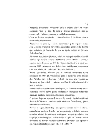 .53.
Repetindo novamente precedente desta Suprema Corte em crime
societário, ‘não se trata de pura e simples presunção, mas de
compreender os fatos consoante a realidade das coisas’.
Com as devidas adaptações, o entendimento é pertinente para o
ocorrido no presente caso.
Ademais, é inequívoco, conforme reconhecido pelo próprio acusado
José Genoíno e também por outros coacusados, como Pedro Correa,
que participou na formação da base de apoio político ao Governo
Federal em 2003.
Por outro lado, restou provado, acima de qualquer dúvida razoável,
incluída aqui a dupla confissão de Delúbio Soares e Marcos Valério, o
repasse, por solicitação do PT, de valores significativos a partir dos
anos de 2003 e durante o ano de 2004 aos partidos que compunham
essa base aliada, o PP, o PL, o PTB e parte do PMDB.
Restou igualmente provado que os repasses financeiros foram
acordados em 2003, em reuniões nas quais se buscava o apoio político
dos Partidos para o Governo Federal, ou seja, em reuniões de
formação da base aliada, e não em reuniões de coligação partidária
para as eleições.
Tendo o acusado José Genoíno participado, de forma relevante, nessas
reuniões e sendo o acerto quanto aos repasses financeiros parte delas,
inegáveis a ciência e assentimento quanto ao ocorrido.
O restante da prova, em que destaco as declarações incriminatórios de
Roberto Jefferson e a assinatura nos contratos fraudulentos, apenas
robustece essa convicção.
Provada a responsabilidade pelos repasses, também insubsistentes as
alegações de ausência de dolo e de que destinado o dinheiro apenas a
amortizar dívidas de campanha, e não para a cooptação política. Para
empregar álibi da espécie, à semelhança do que fez Delúbio Soares,
necessário no mínimo houvesse admitido a existência dos repasses e
sua responsabilidade por eles.” (fls. 53.017/53.019)
 