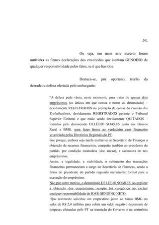 .54.
Ou seja, em mais este excerto foram
omitidas as firmes declarações dos envolvidos que isentam GENOINO de
qualquer responsabilidade pelos fatos, se é que havidos.
Destaca-se, por oportuno, trecho da
derradeira defesa ofertada pelo embargante:
“A defesa pede vênia, neste momento, para tratar de apenas dois
empréstimos (os únicos em que consta o nome do denunciado) –
devidamente REGISTRADOS na prestação de contas do Partido dos
Trabalhadores, devidamente REGISTRADOS perante o Tribunal
Superior Eleitoral e que estão sendo devidamente QUITADOS –
tomados pelo denunciado DELÚBIO SOARES junto aos Bancos
Rural e BMG, para fazer frente ao verdadeiro caos financeiro
vivenciado pelos Diretórios Regionais do PT.
Isso porque, embora seja tarefa exclusiva do Secretário de Finanças a
obtenção de recursos financeiros, competia também ao presidente do
partido, por condição estatutária (doc anexo), a assinatura de tais
empréstimos.
Assim, a legalidade, a viabilidade, o cabimento das transações
financeiras permaneciam a cargo do Secretário de Finanças, sendo a
firma do presidente do partido requisito meramente formal para a
execução do empréstimo.
Não por outro motivo, o denunciado DELÚBIO SOARES, ao explicar
a obtenção dos empréstimos, sempre foi categórico ao excluir
qualquer responsabilidade de JOSÉ GENOINO NETO:
‘Que realmente solicitou um empréstimo junto ao banco BMG no
valor de R$ 2,4 milhões para cobrir um saldo negativo decorrente de
despesas efetuadas pelo PT na transição do Governo e na cerimônia
 