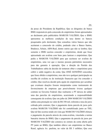 .55.
da posse do Presidente da República; Que os dirigentes do banco
BMG responsáveis pela concessão do empréstimo foram apresentados
ao declarante pelo publicitário MARCOS VALÉRIO; Que o BMG
apresentou as melhores condições de taxa dentre os bancos
pesquisados pelo declarante; Que consultou vários bancos que não
aceitaram a concessão do crédito, podendo citar o Banco Santos,
Bradesco, Schain, ABN-Real, dentre outros que não se lembra; Que
somente o BMG aceitou conceder o empréstimo, desde que fosse
apresentado um avalista com bens para lastrear o empréstimo; Que
pediu a MARCOS VALÉRIO para que aceitasse ser avalista do
empréstimo, uma vez que o mesmo possuía patrimônio necessário
para dar garantia à operação; Que a direção do Partido dos
Trabalhadores sabia da decisão de tentarem obter o empréstimo para
cobrir o saldo negativo da conta; Que JOSÉ GENOÍNO concordou
que fosse obtido o empréstimo, mas não teve qualquer participação na
escolha do avalista ou da instituição financeira que iria conceder o
crédito; Que resolveu decidir pela opção do empréstimo por acreditar
que eventuais doações fossem interpretadas como instrumento de
favorecimento de empresas que possivelmente tivesse qualquer
contrato no Governo Federal; Que realmente o PT deixou de saldar
uma das parcelas do empréstimo, acarretando a responsabilidade
consequente do avalista; Que em julho de 2004 MARCOS VALÉRIO
saldou uma prestação no valor de R$ 350 mil, referente a taxa de juros
cobrada pelo contrato; Que o pagamento desta parcela de juros pelo
avalista MARCOS VALÉRIO não foi contabilizado junto ao TSE;
Que tal fato ocorreu tendo em vista que MARCOS VALÉRIO efetuou
o pagamento da parcela através da conta-avalista, vinculada a norma
bancária interna do BMG; Que o pagamento da parcela de juros por
MARCOS VALÉRIO não constava no extrato da conta aberta pelo
PT junto ao BMG; Que também obteve um empréstimo no Banco
Rural, agência Av. paulista, no valor de R$ 3 milhões; Que esse
 