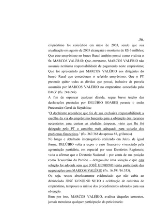 .56.
empréstimo foi concedido em maio de 2003, sendo que sua
atualização em agosto de 2005 alcançará o montante de R$ 6 milhões;
Que esse empréstimo no banco Rural também possui como avalista o
Sr. MARCOS VALÉRIO; Que, entretanto, MARCOS VALÉRIO não
assumiu nenhuma responsabilidade de pagamento neste empréstimo;
Que foi apresentado por MARCOS VALÉRIO aos dirigentes do
banco Rural que concederam o referido empréstimo; Que o PT
pretende quitar todas as dívidas que possui, inclusive da parcela
assumida por MARCOS VALÉRIO no empréstimo concedido pelo
BMG’ (fls. 248/249)
A fim de espancar qualquer dúvida, segue breve trecho das
declarações prestadas por DELÚBIO SOARES perante o então
Procurador-Geral da República:
‘O declarante reconhece que foi de sua exclusiva responsabilidade a
escolha da via do empréstimo bancário para a obtenção dos recursos
necessários para custear as aludidas despesas, visto que lhe foi
delegado pelo PT o caminho mais adequado para solução dos
problemas financeiros.’ (fls. 367/368 do apenso 85, grifamos)
No longo e detalhado interrogatório realizado em Juízo, de igual
forma, DELÚBIO volta a expor o caos financeiro vivenciado pela
agremiação partidária, em especial por seus Diretórios Regionais;
volta a afirmar que o Diretório Nacional – por conta de sua posição
como Tesoureiro do Partido – delegou-lhe uma solução e que esta
solução foi adotada sem que JOSÉ GENOINO tenha participado das
negociações com MARCOS VALÉRIO (fls. 16.591/16.333).
Ou seja, restou absolutamente evidenciado que não cabia ao
denunciado JOSÉ GENOINO NETO a celebração de contratos de
empréstimo, tampouco a análise dos procedimentos adotados para sua
obtenção.
Bem por isso, MARCOS VALÉRIO, avalista daqueles contratos,
jamais menciona qualquer participação do peticionário:
 