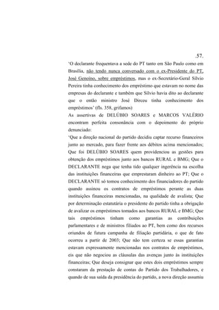 .57.
‘O declarante frequentava a sede do PT tanto em São Paulo como em
Brasília, não tendo nunca conversado com o ex-Presidente do PT,
José Genoíno, sobre empréstimos, mas o ex-Secretário-Geral Sílvio
Pereira tinha conhecimento dos empréstimo que estavam no nome das
empresas do declarante e também que Sílvio havia dito ao declarante
que o então ministro José Dirceu tinha conhecimento dos
empréstimos’ (fls. 358, grifamos)
As assertivas de DELÚBIO SOARES e MARCOS VALÉRIO
encontram perfeita consonância com o depoimento do próprio
denunciado:
‘Que a direção nacional do partido decidiu captar recurso financeiros
junto ao mercado, para fazer frente aos débitos acima mencionados;
Que foi DELÚBIO SOARES quem providenciou as gestões para
obtenção dos empréstimos junto aos bancos RURAL e BMG; Que o
DECLARANTE nega que tenha tido qualquer ingerência na escolha
das instituições financeiras que emprestaram dinheiro ao PT; Que o
DECLARANTE só tomou conhecimento dos financiadores do partido
quando assinou os contratos de empréstimos perante as duas
instituições financeiras mencionadas, na qualidade de avalista; Que
por determinação estatutária o presidente do partido tinha a obrigação
de avalizar os empréstimos tomados aos bancos RURAL e BMG; Que
tais empréstimos tinham como garantias as contribuições
parlamentares e de ministros filiados ao PT, bem como dos recursos
oriundos de futura campanha de filiação partidária, o que de fato
ocorreu a partir de 2003; Que não tem certeza se essas garantias
estavam expressamente mencionadas nos contratos de empréstimos,
eis que não negociou as cláusulas das avenças junto às instituições
financeiras; Que deseja consignar que estes dois empréstimos sempre
constaram da prestação de contas do Partido dos Trabalhadores, e
quando de sua saída da presidência do partido, a nova direção assumiu
 
