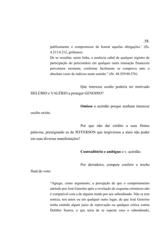 .58.
publicamente o compromisso de honrar aquelas obrigações.’ (fls.
4.211/4.212, grifamos)
De se ressaltar, nesta linha, a ausência cabal de qualquer registro de
participação do peticionário em qualquer outra transação financeira
porventura existente, conforme facilmente se comprova ante o
absoluto vazio de indícios neste sentido.” (fls. 48.559/48.576)
Que interesse oculto poderia ter motivado
DELÚBIO e VALÉRIO a proteger GENOINO?
Omisso o acórdão porque nenhum interesse
oculto existe.
Por que não dar crédito a suas firmes
palavras, prestigiando as de JEFFERSON que tergiversou a mais não poder
em suas diversas manifestações?
Contraditório e ambíguo o v. acórdão.
Por derradeiro, compete conferir o trecho
final do voto:
“Agrego, como argumento, a percepção de que o comportamento
adotado por José Genoíno após a revelação do esquema criminoso não
é compatível com a de alguém traído por seu subordinado. Não se tem
notícia, nos autos ou em qualquer outro lugar, de que José Genoíno
tenha emitido algum juízo de reprovação ou qualquer crítica contra
Delúbio Soares, o que seria de se esperar caso o subordinado,
 
