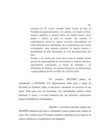 .59.
tesoureiro do PT, tivesse cometido ilícitos revelia, de fato, do
Presidente da agremiação polícia. Ao contrário, em relação aos fatos,
inclusive admitidos os repasses ilícitos por Delúbio Soares, houve
apenas o silêncio da parte do acusado José Genoíno. O
comportamento natural de alguém envolvido indevidamente em
crimes praticados por subordinados não é evidentemente este. Nessas
circunstâncias, como elemento adicional, há inegável prejuízo à
plausibilidade do álibi apresentado, de total desconhecimento dos
fatos.
Portanto, é de concluir que existe prova acima de qualquer dúvida
razoável da responsabilidade de José Genoíno no esquema criminoso,
especialmente, considerando os limites da imputação e do
recebimento da denúncia, nos repasses financeiros aos parlamentares
e agentes públicos do PP e do PTB” (fls. 53.018/53.019)
Por primeiro, DELÚBIO jamais foi
subordinado a GENOINO. Foi legitimamente eleito para o cargo de
Secretário de Finanças, tinha, a toda prova, autonomia no exercício de seu
cargo. Tinha para com seu Presidente, sim, subordinação política, nunca
funcional. É assim, e os autos traduzem isto, que funciona a democracia
interna no Partido dos Trabalhadores.
Segundo, o raciocínio esposado exigiria que
GENOINO admitisse que houve a propalada e nunca comprovada, compra de
votos. Ora é notório que o PT sempre entendeu e defendeu que os repasses de
valores referiam-se a compromissos de campanha.
 