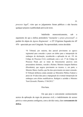 .6.
processo legal”, visto que os julgamentos foram públicos e não haveria
qualquer prejuízo à publicidade prévia do texto.
Indeferido monocraticamente, sob o
argumento de que a defesa pretenderia “manipular o prazo processual”, o
pedido foi objeto de Agravo Regimental – o 22º (Vigésimo Segundo) da AP
470 – apreciado por este Colegiado. Na oportunidade, restou decidido:
“O Tribunal, por maioria, deu parcial provimento ao agravo
regimental para conceder o prazo em dobro para a interposição de
embargos de declaração, reconhecida a aplicação do art. 191 do
Código de Processo Civil, combinado com o art. 3º do Código de
Processo Penal, por se tratar de litisconsortes passivos com
procuradores distintos, vencido o Relator, Ministro Joaquim Barbosa
(Presidente), que negava provimento ao recurso, e, em parte, o
Ministro Marco Aurélio, que lhe dava provimento em maior extensão.
O Tribunal deliberou ainda estender ao Ministério Público Federal o
prazo de 10 (dez) dias para a impugnação de eventual interposição de
embargos com efeitos modificativos. Redigirá o acórdão o Ministro
Teori Zavascki. Plenário, 17.04.2013.”
Pois bem.
Em que pese o conveniente esclarecimento
acerca da aplicação da regra de processo civil, o indeferimento do acesso
prévio a votos prontos configurou, com a devida venia, claro cerceamento de
defesa.
 