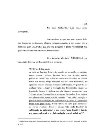 .60.
No mais, GENOINO não calou como
consignado.
Ao contrário, sempre que convidado a falar
nas instâncias pertinentes, afirmou categoricamente, e em pleno eco e
harmonia com DELÚBIO, que era este dirigente o único responsável pela
gestão financeira do Partido dos Trabalhadores.
O informativo eletrônico MIGALHAS, em
sua edição de 24 de abril corrente traz o seguinte:
“Critérios de imputação
A partir da hercúlea leitura do acórdão do mensalão, o professor
doutor Alamiro Velludo Salvador Netto, das Arcadas, destaca
polêmicas situadas no âmbito da construção científica do Direito
Penal. Em valioso artigo publicado hoje no Valor Econômico, ele
apresenta um dos maiores problemas enfrentados por penalistas de
qualquer tempo e lugar: a resolução dos denominados critérios de
imputação. Lembra o estudioso que ‘não há como imputar algo como
‘obra de alguém’ sem definir os contornos da conduta deste alguém,
seja ela entendida como ação ou omissão’. Com efeito, a exigência
penal de individualização das condutas não é, como faz questão de
frisar, mero ‘preciosismo’. Nesse sentido, ele alerta que a dificuldade
de provar eventuais delitos e autores ‘não pode implicar na
sublimação de princípios’, o que geraria ‘uma discutível decisão
que parece substituir a verdade real pela verdade suficiente’.”6
6
Disponível em <http://www.migalhas.com.br/mig_amanhecidas.aspx?cod1=176970>, acesso em 30 de abril
de 2013.
 