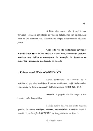 .61.
A lição, data venia, calha à espécie com
perfeição – e não só em relação ao voto ora tratado, mas sim em relação a
todos os que emitiram juízo condenatório, sempre alicerçados em esquálida
prova.
Com todo respeito e admiração devotados
à ínclita MINISTRA ROSA WEBER – que, aliás, de maneira judiciosa
absolveu com brilho o embargante da acusação de formação de
quadrilha - aguarda-se a declaração do julgado.
c) Vícios no voto da Ministra CÁRMEN LÚCIA
Dando continuidade ao destrinche do v.
acórdão, no que atine ao delito sob exame, verificamos, na já citada confusa
estruturação do documento, o voto da Culta Ministra CÁRMEN LÚCIA.
Precioso o julgado no que tange à não
caracterização da quadrilha.
Merece reparo pela via ora eleita, todavia,
quando, de forma ambígua, obscura, contraditória e omissa, adere à
inaceitável condenação de GENOINO por imaginária corrupção ativa.
É da decisão que:
 