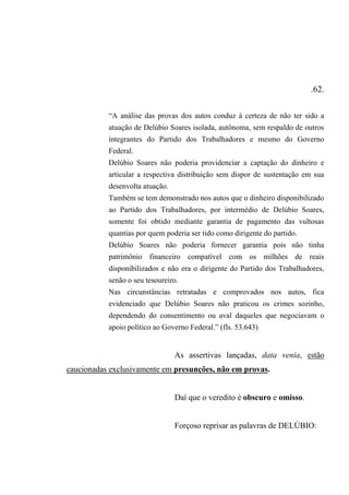 .62.
“A análise das provas dos autos conduz à certeza de não ter sido a
atuação de Delúbio Soares isolada, autônoma, sem respaldo de outros
integrantes do Partido dos Trabalhadores e mesmo do Governo
Federal.
Delúbio Soares não poderia providenciar a captação do dinheiro e
articular a respectiva distribuição sem dispor de sustentação em sua
desenvolta atuação.
Também se tem demonstrado nos autos que o dinheiro disponibilizado
ao Partido dos Trabalhadores, por intermédio de Delúbio Soares,
somente foi obtido mediante garantia de pagamento das vultosas
quantias por quem poderia ser tido como dirigente do partido.
Delúbio Soares não poderia fornecer garantia pois não tinha
patrimônio financeiro compatível com os milhões de reais
disponibilizados e não era o dirigente do Partido dos Trabalhadores,
senão o seu tesoureiro.
Nas circunstâncias retratadas e comprovados nos autos, fica
evidenciado que Delúbio Soares não praticou os crimes sozinho,
dependendo do consentimento ou aval daqueles que negociavam o
apoio político ao Governo Federal.” (fls. 53.643)
As assertivas lançadas, data venia, estão
caucionadas exclusivamente em presunções, não em provas.
Daí que o veredito é obscuro e omisso.
Forçoso reprisar as palavras de DELÚBIO:
 